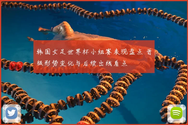 韩国女足世界杯小组赛表现盘点 晋级形势变化与后续出线看点