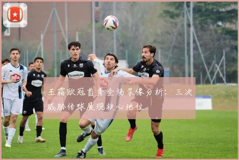 王霜欧冠首秀全场录像分析:三次威胁传球展现核心地位