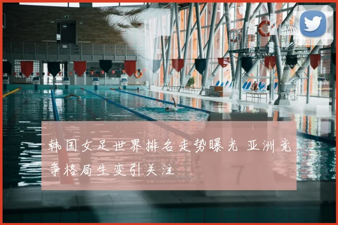 韩国女足世界排名走势曝光 亚洲竞争格局生变引关注