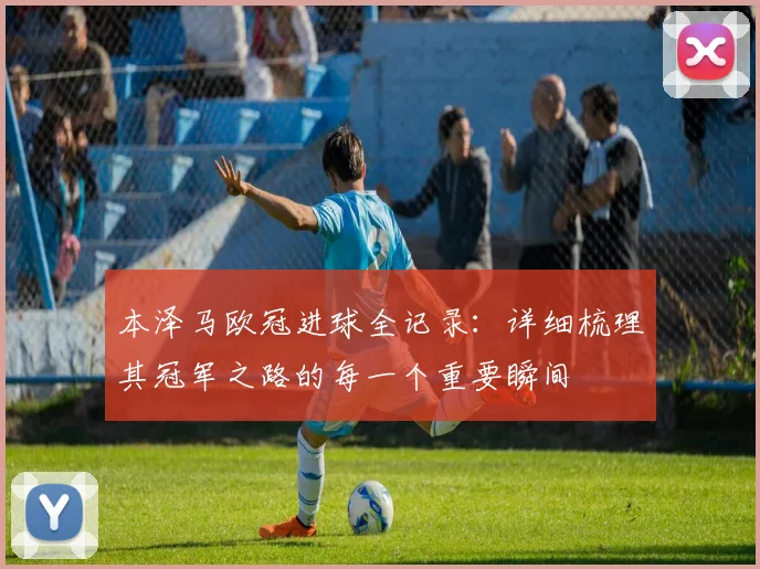 本泽马欧冠进球全记录：详细梳理其冠军之路的每一个重要瞬间