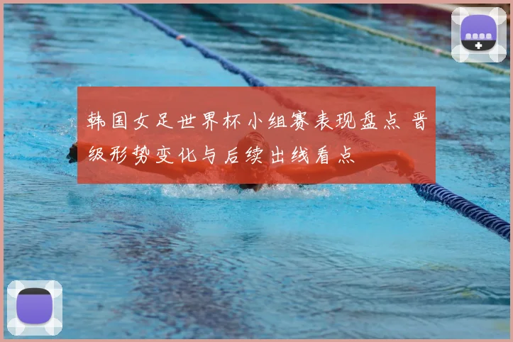 韩国女足世界杯小组赛表现盘点 晋级形势变化与后续出线看点