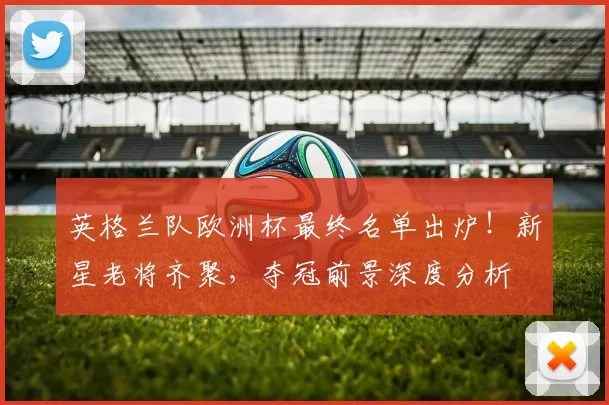 英格兰队欧洲杯最终名单出炉！新星老将齐聚，夺冠前景深度分析