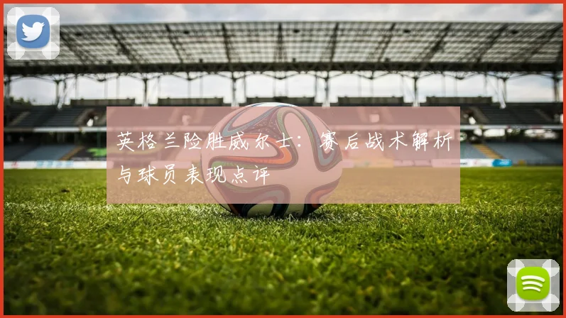 英格兰险胜威尔士：赛后战术解析与球员表现点评