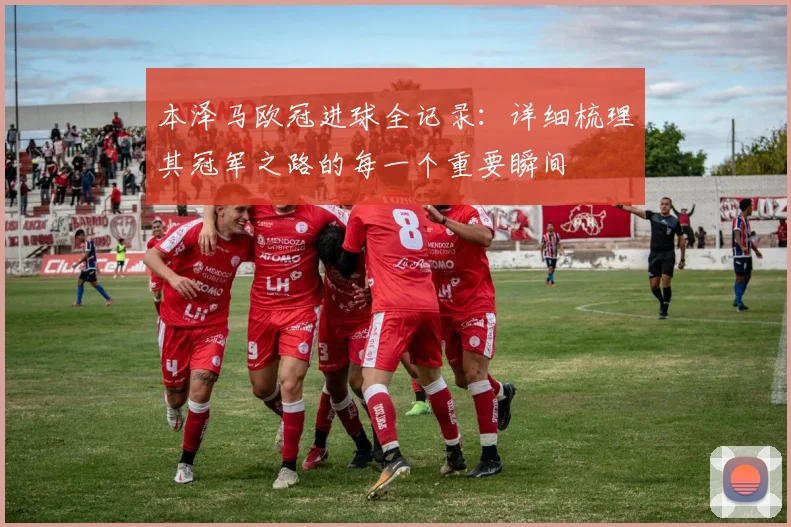 本泽马欧冠进球全记录：详细梳理其冠军之路的每一个重要瞬间